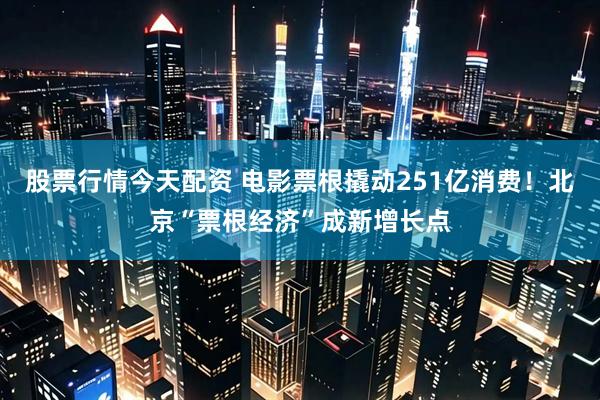 股票行情今天配资 电影票根撬动251亿消费！北京“票根经济”成新增长点
