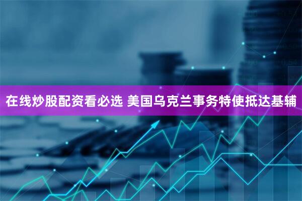 在线炒股配资看必选 美国乌克兰事务特使抵达基辅