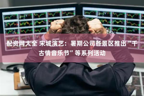 配资网大全 宋城演艺：暑期公司各景区推出“千古情音乐节”等系列活动