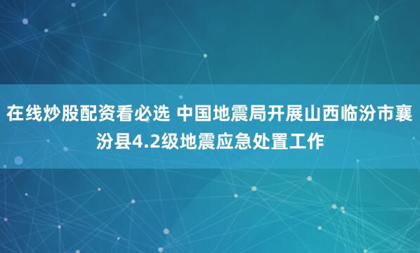 在线炒股配资看必选 中国地震局开展山西临汾市襄汾县4.2级地震应急处置工作