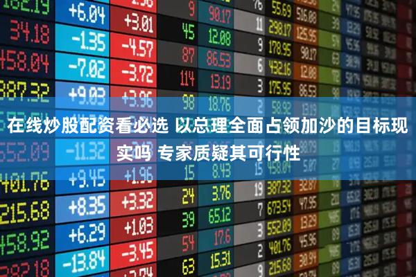 在线炒股配资看必选 以总理全面占领加沙的目标现实吗 专家质疑其可行性