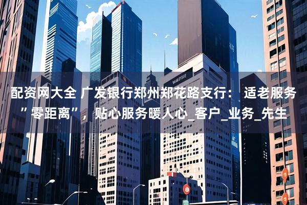 配资网大全 广发银行郑州郑花路支行： 适老服务”零距离”，贴心服务暖人心_客户_业务_先生