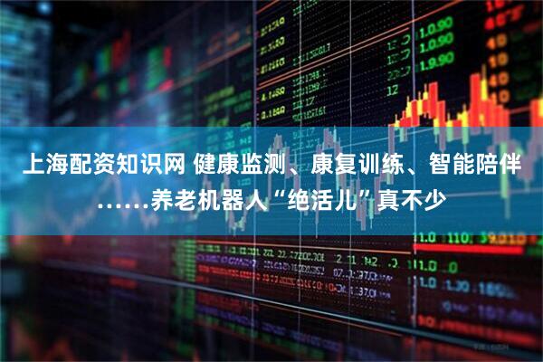 上海配资知识网 健康监测、康复训练、智能陪伴……养老机器人“绝活儿”真不少