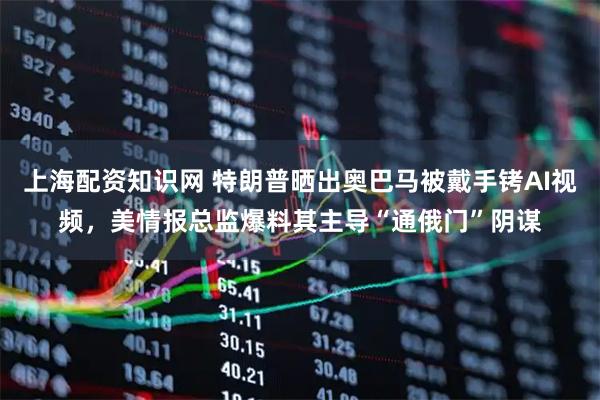 上海配资知识网 特朗普晒出奥巴马被戴手铐AI视频，美情报总监爆料其主导“通俄门”阴谋