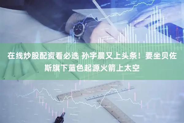在线炒股配资看必选 孙宇晨又上头条！要坐贝佐斯旗下蓝色起源火箭上太空