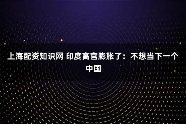 上海配资知识网 印度高官膨胀了：不想当下一个中国