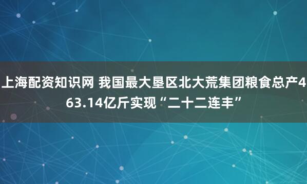 上海配资知识网 我国最大垦区北大荒集团粮食总产463.14亿斤实现“二十二连丰”