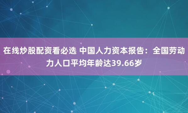 在线炒股配资看必选 中国人力资本报告：全国劳动力人口平均年龄达39.66岁