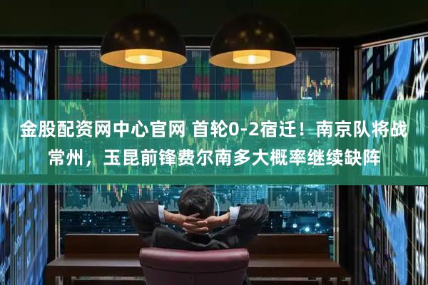 金股配资网中心官网 首轮0-2宿迁！南京队将战常州，玉昆前锋费尔南多大概率继续缺阵