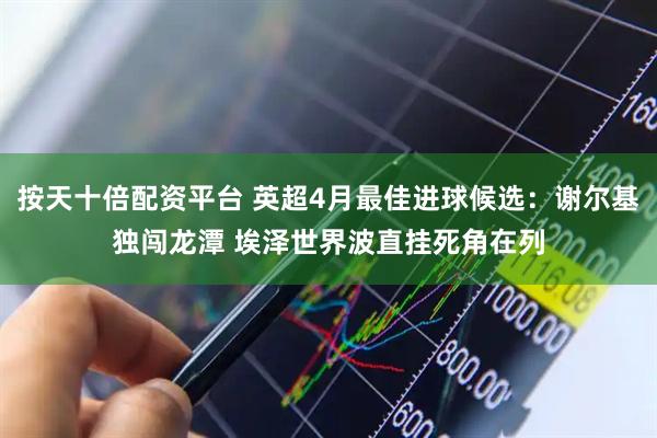 按天十倍配资平台 英超4月最佳进球候选：谢尔基独闯龙潭 埃泽世界波直挂死角在列